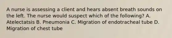 A nurse is assessing a client and hears absent breath sounds on the left. The nurse would suspect which of the following? A. Atelectatsis B. Pneumonia C. Migration of endotracheal tube D. Migration of chest tube