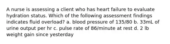 A nurse is assessing a client who has heart failure to evaluate hydration status. Which of the following assessment findings indicates fluid overload? a. blood pressure of 135/80 b. 33mL of urine output per hr c. pulse rate of 86/minute at rest d. 2 lb weight gain since yesterday