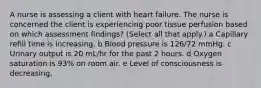 A nurse is assessing a client with heart failure. The nurse is concerned the client is experiencing poor tissue perfusion based on which assessment​ findings? ​(Select all that​ apply.) a Capillary refill time is increasing. b Blood pressure is​ 126/72 mmHg. c Urinary output is 20​ mL/hr for the past 2 hours. d Oxygen saturation is​ 93% on room air. e Level of consciousness is decreasing.