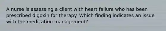 A nurse is assessing a client with heart failure who has been prescribed digoxin for therapy. Which finding indicates an issue with the medication management?