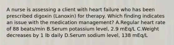 A nurse is assessing a client with heart failure who has been prescribed digoxin (Lanoxin) for therapy. Which finding indicates an issue with the medication management? A.Regular heart rate of 88 beats/min B.Serum potassium level, 2.9 mEq/L C.Weight decreases by 1 lb daily D.Serum sodium level, 138 mEq/L