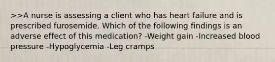 >>A nurse is assessing a client who has heart failure and is prescribed furosemide. Which of the following findings is an adverse effect of this medication? -Weight gain -Increased blood pressure -Hypoglycemia -Leg cramps