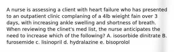 A nurse is assessing a client with heart failure who has presented to an outpatient clinic complaning of a 4lb wieight fain over 3 days, with increasing ankle swelling and shortness of breath. When reviewing the clinet's med list, the nurse anticipates the need to increase which of the following? A. isosorbide dinitrate B. furosemide c. lisinopril d. hydralazine e. bisoprolol