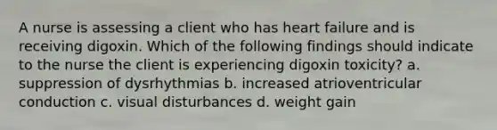 A nurse is assessing a client who has heart failure and is receiving digoxin. Which of the following findings should indicate to the nurse the client is experiencing digoxin toxicity? a. suppression of dysrhythmias b. increased atrioventricular conduction c. visual disturbances d. weight gain