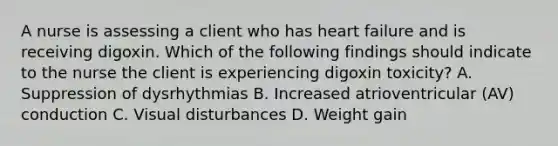 A nurse is assessing a client who has heart failure and is receiving digoxin. Which of the following findings should indicate to the nurse the client is experiencing digoxin toxicity? A. Suppression of dysrhythmias B. Increased atrioventricular (AV) conduction C. Visual disturbances D. Weight gain