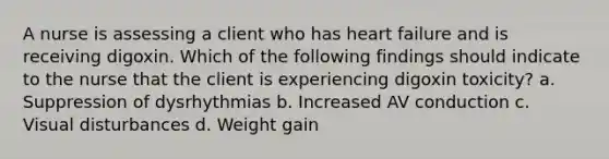 A nurse is assessing a client who has heart failure and is receiving digoxin. Which of the following findings should indicate to the nurse that the client is experiencing digoxin toxicity? a. Suppression of dysrhythmias b. Increased AV conduction c. Visual disturbances d. Weight gain