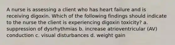 A nurse is assessing a client who has heart failure and is receiving digoxin. Which of the following findings should indicate to the nurse the client is experiencing digoxin toxicity? a. suppression of dysrhythmias b. increase atrioventricular (AV) conduction c. visual disturbances d. weight gain