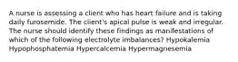 A nurse is assessing a client who has heart failure and is taking daily furosemide. The client's apical pulse is weak and irregular. The nurse should identify these findings as manifestations of which of the following electrolyte imbalances? Hypokalemia Hypophosphatemia Hypercalcemia Hypermagnesemia