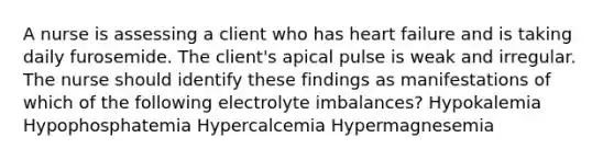 A nurse is assessing a client who has heart failure and is taking daily furosemide. The client's apical pulse is weak and irregular. The nurse should identify these findings as manifestations of which of the following electrolyte imbalances? Hypokalemia Hypophosphatemia Hypercalcemia Hypermagnesemia