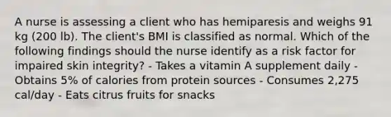 A nurse is assessing a client who has hemiparesis and weighs 91 kg (200 lb). The client's BMI is classified as normal. Which of the following findings should the nurse identify as a risk factor for impaired skin integrity? - Takes a vitamin A supplement daily - Obtains 5% of calories from protein sources - Consumes 2,275 cal/day - Eats citrus fruits for snacks