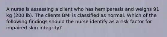 A nurse is assessing a client who has hemiparesis and weighs 91 kg (200 lb). The clients BMI is classified as normal. Which of the following findings should the nurse identify as a risk factor for impaired skin integrity?