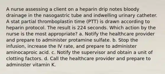 A nurse assessing a client on a heparin drip notes bloody drainage in the nasogastric tube and indwelling urinary catheter. A stat partial thromboplastin time (PTT) is drawn according to heparin protocol. The result is 224 seconds. Which action by the nurse is the most appropriate? a. Notify the healthcare provider and prepare to administer protamine sulfate. b. Stop the infusion, increase the IV rate, and prepare to administer aminocaproic acid. c. Notify the supervisor and obtain a unit of clotting factors. d. Call the healthcare provider and prepare to administer vitamin K.