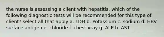 the nurse is assessing a client with hepatitis. which of the following diagnostic tests will be recommended for this type of client? select all that apply a. LDH b. Potassium c. sodium d. HBV surface antigen e. chloride f. chest xray g. ALP h. AST