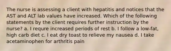 The nurse is assessing a client with hepatitis and notices that the AST and ALT lab values have increased. Which of the following statements by the client requires further instruction by the nurse? a. I requre increased periods of rest b. I follow a low-fat, high carb diet c. I eat dry toast to relieve my nausea d. I take acetaminophen for arthritis pain