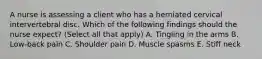 A nurse is assessing a client who has a herniated cervical intervertebral disc. Which of the following findings should the nurse expect? (Select all that apply) A. Tingling in the arms B. Low-back pain C. Shoulder pain D. Muscle spasms E. Stiff neck