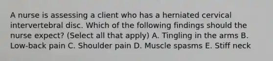 A nurse is assessing a client who has a herniated cervical intervertebral disc. Which of the following findings should the nurse expect? (Select all that apply) A. Tingling in the arms B. Low-back pain C. Shoulder pain D. Muscle spasms E. Stiff neck