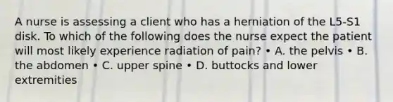 A nurse is assessing a client who has a herniation of the L5-S1 disk. To which of the following does the nurse expect the patient will most likely experience radiation of pain? • A. the pelvis • B. the abdomen • C. upper spine • D. buttocks and lower extremities