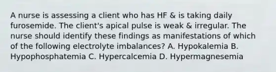 A nurse is assessing a client who has HF & is taking daily furosemide. The client's apical pulse is weak & irregular. The nurse should identify these findings as manifestations of which of the following electrolyte imbalances? A. Hypokalemia B. Hypophosphatemia C. Hypercalcemia D. Hypermagnesemia