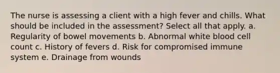 The nurse is assessing a client with a high fever and chills. What should be included in the assessment? Select all that apply. a. Regularity of bowel movements b. Abnormal white blood cell count c. History of fevers d. Risk for compromised immune system e. Drainage from wounds