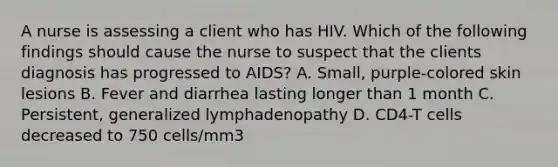 A nurse is assessing a client who has HIV. Which of the following findings should cause the nurse to suspect that the clients diagnosis has progressed to AIDS? A. Small, purple-colored skin lesions B. Fever and diarrhea lasting longer than 1 month C. Persistent, generalized lymphadenopathy D. CD4-T cells decreased to 750 cells/mm3