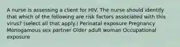 A nurse is assessing a client for HIV. The nurse should identify that which of the following are risk factors associated with this virus? (select all that apply.) Perinatal exposure Pregnancy Monogamous sex partner Older adult woman Occupational exposure