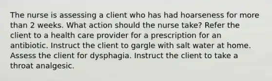 The nurse is assessing a client who has had hoarseness for more than 2 weeks. What action should the nurse take? Refer the client to a health care provider for a prescription for an antibiotic. Instruct the client to gargle with salt water at home. Assess the client for dysphagia. Instruct the client to take a throat analgesic.