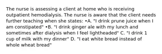 The nurse is assessing a client at home who is receiving outpatient hemodialysis. The nurse is aware that the client needs further teaching when she states: •A. "I drink prune juice when I am constipated" •B. "I drink ginger ale with my lunch and sometimes after dialysis when I feel lightheaded" C. "I drink 1 cup of milk with my dinner" D. "I eat white bread instead of whole wheat bread"