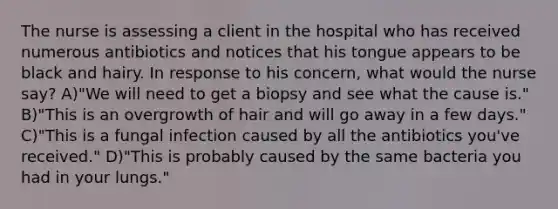 The nurse is assessing a client in the hospital who has received numerous antibiotics and notices that his tongue appears to be black and hairy. In response to his concern, what would the nurse say? A)"We will need to get a biopsy and see what the cause is." B)"This is an overgrowth of hair and will go away in a few days." C)"This is a fungal infection caused by all the antibiotics you've received." D)"This is probably caused by the same bacteria you had in your lungs."