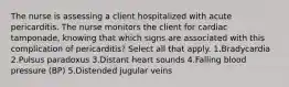 The nurse is assessing a client hospitalized with acute pericarditis. The nurse monitors the client for cardiac tamponade, knowing that which signs are associated with this complication of pericarditis? Select all that apply. 1.Bradycardia 2.Pulsus paradoxus 3.Distant heart sounds 4.Falling blood pressure (BP) 5.Distended jugular veins