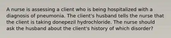 A nurse is assessing a client who is being hospitalized with a diagnosis of pneumonia. The client's husband tells the nurse that the client is taking donepezil hydrochloride. The nurse should ask the husband about the client's history of which disorder?