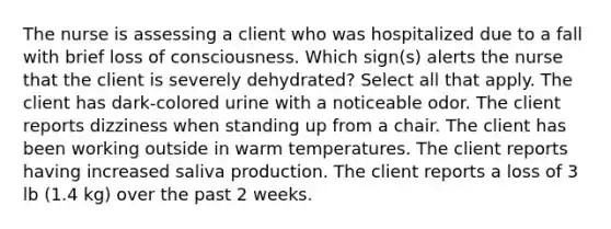 The nurse is assessing a client who was hospitalized due to a fall with brief loss of consciousness. Which sign(s) alerts the nurse that the client is severely dehydrated? Select all that apply. The client has dark-colored urine with a noticeable odor. The client reports dizziness when standing up from a chair. The client has been working outside in warm temperatures. The client reports having increased saliva production. The client reports a loss of 3 lb (1.4 kg) over the past 2 weeks.