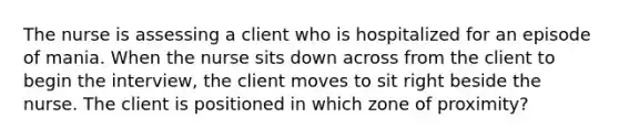 The nurse is assessing a client who is hospitalized for an episode of mania. When the nurse sits down across from the client to begin the interview, the client moves to sit right beside the nurse. The client is positioned in which zone of proximity?