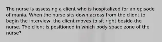 The nurse is assessing a client who is hospitalized for an episode of mania. When the nurse sits down across from the client to begin the interview, the client moves to sit right beside the nurse. The client is positioned in which body space zone of the nurse?