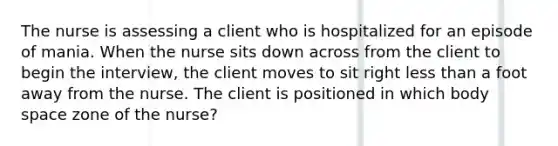 The nurse is assessing a client who is hospitalized for an episode of mania. When the nurse sits down across from the client to begin the interview, the client moves to sit right less than a foot away from the nurse. The client is positioned in which body space zone of the nurse?