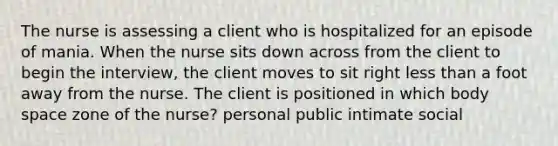 The nurse is assessing a client who is hospitalized for an episode of mania. When the nurse sits down across from the client to begin the interview, the client moves to sit right less than a foot away from the nurse. The client is positioned in which body space zone of the nurse? personal public intimate social