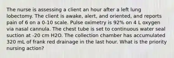 The nurse is assessing a client an hour after a left lung lobectomy. The client is awake, alert, and oriented, and reports pain of 6 on a 0-10 scale. Pulse oximetry is 92% on 4 L oxygen via nasal cannula. The chest tube is set to continuous water seal suction at -20 cm H2O. The collection chamber has accumulated 320 mL of frank red drainage in the last hour. What is the priority nursing action?