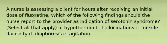 A nurse is assessing a client for hours after receiving an initial dose of fluoxetine. Which of the following findings should the nurse report to the provider as indication of serotonin syndrome? (Select all that apply) a. hypothermia b. hallucinations c. muscle flaccidity d. diaphoresis e. agitation