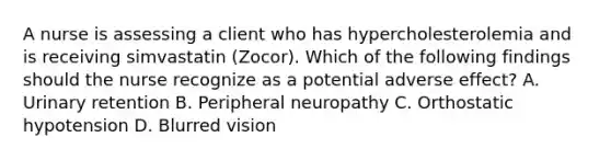 A nurse is assessing a client who has hypercholesterolemia and is receiving simvastatin (Zocor). Which of the following findings should the nurse recognize as a potential adverse effect? A. Urinary retention B. Peripheral neuropathy C. Orthostatic hypotension D. Blurred vision