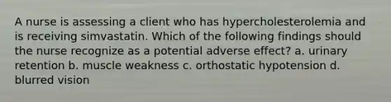 A nurse is assessing a client who has hypercholesterolemia and is receiving simvastatin. Which of the following findings should the nurse recognize as a potential adverse effect? a. urinary retention b. muscle weakness c. orthostatic hypotension d. blurred vision