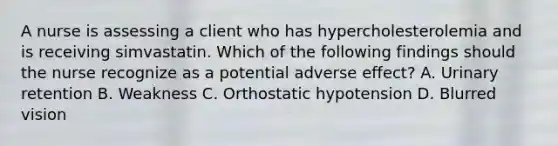 A nurse is assessing a client who has hypercholesterolemia and is receiving simvastatin. Which of the following findings should the nurse recognize as a potential adverse effect? A. Urinary retention B. Weakness C. Orthostatic hypotension D. Blurred vision