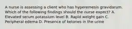 A nurse is assessing a client who has hyperemesis gravidarum. Which of the following findings should the nurse expect? A. Elevated serum potassium level B. Rapid weight gain C. Peripheral edema D. Presence of ketones in the urine