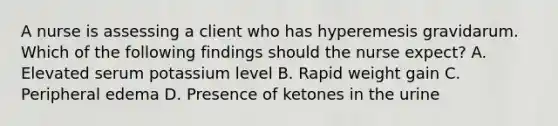 A nurse is assessing a client who has hyperemesis gravidarum. Which of the following findings should the nurse expect? A. Elevated serum potassium level B. Rapid weight gain C. Peripheral edema D. Presence of ketones in the urine