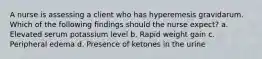 A nurse is assessing a client who has hyperemesis gravidarum. Which of the following findings should the nurse expect? a. Elevated serum potassium level b. Rapid weight gain c. Peripheral edema d. Presence of ketones in the urine