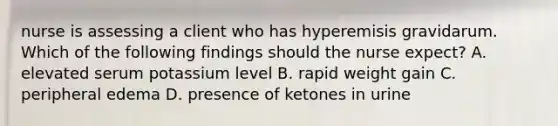 nurse is assessing a client who has hyperemisis gravidarum. Which of the following findings should the nurse expect? A. elevated serum potassium level B. rapid weight gain C. peripheral edema D. presence of ketones in urine