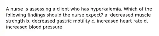 A nurse is assessing a client who has hyperkalemia. Which of the following findings should the nurse expect? a. decreased muscle strength b. decreased gastric motility c. increased heart rate d. increased blood pressure