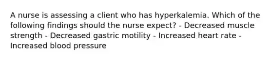 A nurse is assessing a client who has hyperkalemia. Which of the following findings should the nurse expect? - Decreased muscle strength - Decreased gastric motility - Increased heart rate - Increased blood pressure