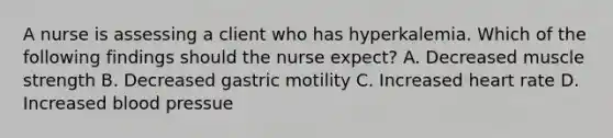 A nurse is assessing a client who has hyperkalemia. Which of the following findings should the nurse expect? A. Decreased muscle strength B. Decreased gastric motility C. Increased heart rate D. Increased blood pressue