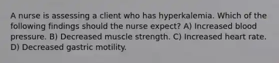 A nurse is assessing a client who has hyperkalemia. Which of the following findings should the nurse expect? A) Increased blood pressure. B) Decreased muscle strength. C) Increased heart rate. D) Decreased gastric motility.