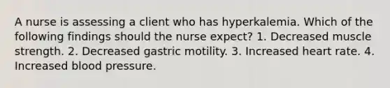 A nurse is assessing a client who has hyperkalemia. Which of the following findings should the nurse expect? 1. Decreased muscle strength. 2. Decreased gastric motility. 3. Increased heart rate. 4. Increased blood pressure.