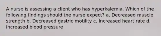 A nurse is assessing a client who has hyperkalemia. Which of the following findings should the nurse expect? a. Decreased muscle strength b. Decreased gastric motility c. Increased heart rate d. Increased blood pressure